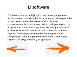 El software
• El software es la parte lógica, los programas que ponen en
funcionamiento el ordenador, le capacitan para interpretar las
instrucciones que recibe a través de los distintos
componentes y le facultan para realizar múltiples tareas. Los
programas están formados por instrucciones que indican al
ordenador la función que ha de realizar en cada momento.
Según la función que desempeñan los programas que
componen el software, podemos dividirlo en software de
sistemas, de programación y de aplicación.
 
