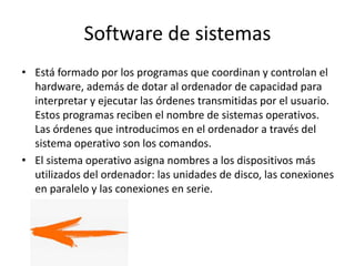 Software de sistemas
• Está formado por los programas que coordinan y controlan el
hardware, además de dotar al ordenador de capacidad para
interpretar y ejecutar las órdenes transmitidas por el usuario.
Estos programas reciben el nombre de sistemas operativos.
Las órdenes que introducimos en el ordenador a través del
sistema operativo son los comandos.
• El sistema operativo asigna nombres a los dispositivos más
utilizados del ordenador: las unidades de disco, las conexiones
en paralelo y las conexiones en serie.
 