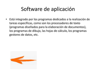 Software de aplicación
• Está integrado por los programas dedicados a la realización de
tareas específicas, como son los procesadores de texto
(programas diseñados para la elaboración de documentos),
los programas de dibujo, las hojas de cálculo, los programas
gestores de datos, etc.
 