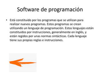 Software de programación
• Está constituido por los programas que se utilizan para
realizar nuevos programas. Estos programas se crean
utilizando un lenguaje de programación. Estos lenguajes están
constituidos por instrucciones, generalmente en inglés, y
están regidos por unas normas sintácticas. Cada lenguaje
tiene sus propias reglas e instrucciones.
 