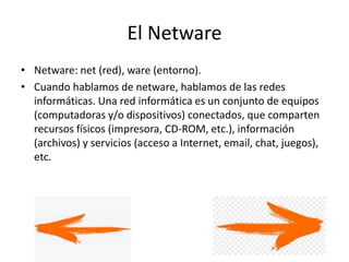 El Netware
• Netware: net (red), ware (entorno).
• Cuando hablamos de netware, hablamos de las redes
informáticas. Una red informática es un conjunto de equipos
(computadoras y/o dispositivos) conectados, que comparten
recursos físicos (impresora, CD-ROM, etc.), información
(archivos) y servicios (acceso a Internet, email, chat, juegos),
etc.
 