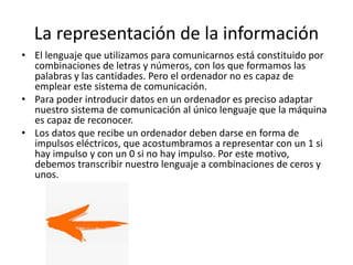 La representación de la información
• El lenguaje que utilizamos para comunicarnos está constituido por
combinaciones de letras y números, con los que formamos las
palabras y las cantidades. Pero el ordenador no es capaz de
emplear este sistema de comunicación.
• Para poder introducir datos en un ordenador es preciso adaptar
nuestro sistema de comunicación al único lenguaje que la máquina
es capaz de reconocer.
• Los datos que recibe un ordenador deben darse en forma de
impulsos eléctricos, que acostumbramos a representar con un 1 si
hay impulso y con un 0 si no hay impulso. Por este motivo,
debemos transcribir nuestro lenguaje a combinaciones de ceros y
unos.
 