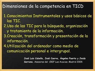 Dimensiones de la competencia en TICD Conocimientos Instrumentales y usos básicos de las TIC. Uso de las TIC para la búsqueda, organización y tratamiento de la información. Creación, transformación y presentación de la información. Utilización del ordenador como medio de comunicación personal e intergrupal. José Luis Cabello, José Cuerva, Ángeles Puerta y Jesús Serrano .  Asesores del  CRIF Las Acacias. Madrid 2009. 