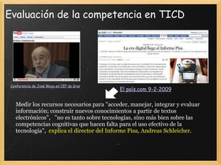 Evaluación de la competencia en TICD Conferencia de José Moya en CEP de Granada en Mayo 2007   El país.com 9-2-2009   Medir los recursos necesarios para "acceder, manejar, integrar y evaluar información; construir nuevos conocimientos a partir de textos electrónicos",   "no es tanto sobre tecnologías, sino más bien sobre las competencias cognitivas que hacen falta para el uso efectivo de la tecnología",   explica el director del Informe Pisa, Andreas Schleicher. 