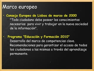 Marco europeo Consejo Europeo de Lisboa de marzo de 2000 "Todo ciudadano debe poseer los conocimientos necesarios  para vivir y trabajar en la nueva sociedad de la información".   Programa "Educación y Formación 2010" Desarrollo del marco de competencias clave. Recomendaciones para garantizar el acceso de todos los ciudadanos a las mismas a través del aprendizaje permanente. 