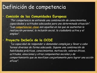 Definición de competencia Comisión de las Comunidades Europeas   "Por competencia se entiende una combinación de conocimientos, capacidades y actitudes adecuados para una determinada situación". "Las   competencias clave  son aquellas en las que se sustentan la realización personal, la inclusión social, la ciudadanía activa y el empleo". Proyecto DeSeCo de la OCDE   "La capacidad de responder a demandas complejas y llevar a cabo tareas diversas de forma adecuada. Supone una combinación de habilidades prácticas, conocimientos, motivación, valores éticos, actitudes, emociones y otros componentes sociales y de comportamiento que se movilizan conjuntamente para lograr una acción eficaz". 
