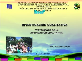 REPÚBLICA BOLIVARIANA DE VENEZUELA
UNIVERSIDAD PEDAGÓGICA EXPERIMENTAL
LIBERTADOR
NÚCLEO DE INVESTIGACIÓN EDUCATIVA
PORTUGUESA

TRATAMIENTO DE LA
INFORMACIÓN CUALITATIVA

DRA. YSMARY SAYAGO
Noviembre 19, 2013

 