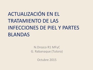 ACTUALIZACIÓN EN EL
TRATAMIENTO DE LAS
INFECCIONES DE PIEL Y PARTES
BLANDAS
N.Orozco R1 MFyC
G. Rabanaque (Tutora)
Octubre...