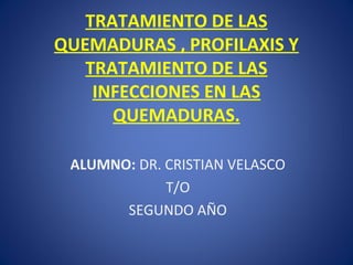 TRATAMIENTO DE LAS
QUEMADURAS , PROFILAXIS Y
TRATAMIENTO DE LAS
INFECCIONES EN LAS
QUEMADURAS.
ALUMNO: DR. CRISTIAN VELASCO
T/O
SEGUNDO AÑO
 