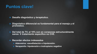 Puntos clave!
 Desafío diagnóstico y terapéutico.
 Diagnóstico diferencial es fundamental para el manejo y el
pronóstico.
 Del total de TV, el 10% son en corazones estructuralmente
sanos  tratamiento específico no CVE.
 Recordar efectos indeseados
 Adenosina: vasodilatación e hipotensión.
 Verapamilo: hipotensión e inotropismo negativo
 