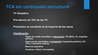 TCA sin cardiopatía estructural
• TV idiopática
• Prevalencia de 10% de las TV.
• Pronóstico es excelente en la mayoría de los casos
• Clasificación
• Tracto de salida (sensibles a adenosina): VD (80%), VI, cúspides
aórticas
• Fasciculares (sensibles a verapamilo): Izquierda posterior (10-
15%) e izquierda anterior
• Musculo papilares
• Anulares: mitral y tricuspídea
 