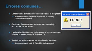 Errores comunes…
 La tolerancia clínica no debe condicionar el diagnóstico
 Buena tolerancia depende de función VI previa y
cardiopatía asociada
 Captura y fusiones sólo se observan en un bajo
porcentaje de pacientes
 La disociación AV es un hallazgo muy importante pero
sólo se observa en 40-50% de las TV
 Valorar los antecedentes personales del paciente.
 Antecedentes de IAM  TV (>95% de los casos)
 