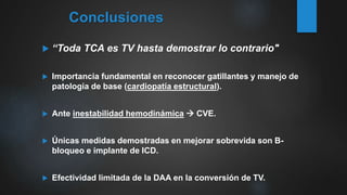  “Toda TCA es TV hasta demostrar lo contrario"
 Importancia fundamental en reconocer gatillantes y manejo de
patología de base (cardiopatía estructural).
 Ante inestabilidad hemodinámica  CVE.
 Únicas medidas demostradas en mejorar sobrevida son B-
bloqueo e implante de ICD.
 Efectividad limitada de la DAA en la conversión de TV.
Conclusiones
 