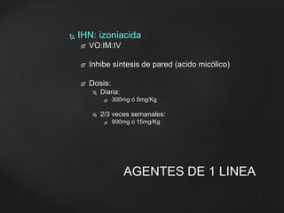  IHN: izoniacida 
 VO:IM:IV 
 Inhibe síntesis de pared (acido micólico) 
 Dosis: 
 Diaria: 
 300mg ó 5mg/Kg 
 2/3 veces semanales: 
 900mg ó 15mg/Kg 
AGENTES DE 1 LINEA 
 