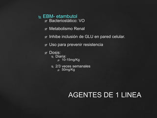  EBM- etambutol 
 Bacteriostático: VO 
 Metabolismo Renal 
 Inhibe inclusión de GLU en pared celular. 
 Uso para prevenir resistencia 
 Dosis: 
 Diaria: 
 10-15mg/Kg 
 2/3 veces semanales 
 50mg/Kg 
AGENTES DE 1 LINEA 
 