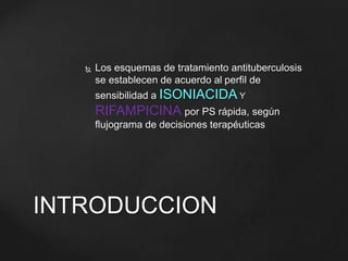  Los esquemas de tratamiento antituberculosis 
se establecen de acuerdo al perfil de 
sensibilidad a ISONIACIDAY 
RIFAMPICINA por PS rápida, según 
flujograma de decisiones terapéuticas 
INTRODUCCION 
 