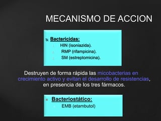 MECANISMO DE ACCION 
 Bactericidas: 
1. HIN (isoniazida). 
2. RMP (rifampicina). 
3. SM (estreptomicina). 
Destruyen de forma rápida las micobacterias en 
crecimiento activo y evitan el desarrollo de resistencias, 
en presencia de los tres fármacos. 
 Bacteriostático: 
1. EMB (etambutol) 
 