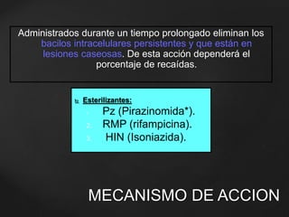 Administrados durante un tiempo prolongado eliminan los 
bacilos intracelulares persistentes y que están en 
lesiones caseosas. De esta acción dependerá el 
porcentaje de recaídas. 
 Esterilizantes: 
1. Pz (Pirazinomida*). 
2. RMP (rifampicina). 
3. HIN (Isoniazida). 
MECANISMO DE ACCION 
 