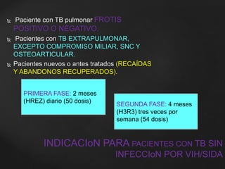  Paciente con TB pulmonar FROTIS 
POSITIVO O NEGATIVO. 
 Pacientes con TB EXTRAPULMONAR, 
EXCEPTO COMPROMISO MILIAR, SNC Y 
OSTEOARTICULAR. 
 Pacientes nuevos o antes tratados (RECAÍDAS 
Y ABANDONOS RECUPERADOS). 
INDICACIoN PARA PACIENTES CON TB SIN 
INFECCIoN POR VIH/SIDA 
PRIMERA FASE: 2 meses 
(HREZ) diario (50 dosis) 
SEGUNDA FASE: 4 meses 
(H3R3) tres veces por 
semana (54 dosis) 
 