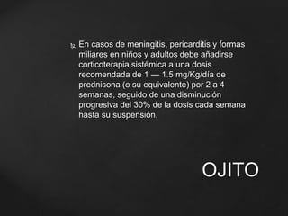  En casos de meningitis, pericarditis y formas 
miliares en niños y adultos debe añadirse 
corticoterapia sistémica a una dosis 
recomendada de 1 — 1.5 mg/Kg/día de 
prednisona (o su equivalente) por 2 a 4 
semanas, seguido de una disminución 
progresiva del 30% de la dosis cada semana 
hasta su suspensión. 
OJITO 
 
