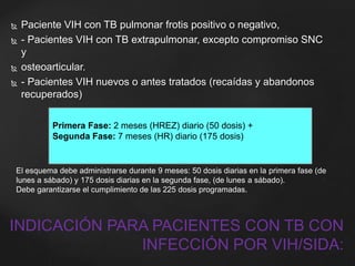  Paciente VIH con TB pulmonar frotis positivo o negativo, 
 - Pacientes VIH con TB extrapulmonar, excepto compromiso SNC 
y 
 osteoarticular. 
 - Pacientes VIH nuevos o antes tratados (recaídas y abandonos 
recuperados) 
Primera Fase: 2 meses (HREZ) diario (50 dosis) + 
Segunda Fase: 7 meses (HR) diario (175 dosis) 
El esquema debe administrarse durante 9 meses: 50 dosis diarias en la primera fase (de 
lunes a sábado) y 175 dosis diarias en la segunda fase, (de lunes a sábado). 
Debe garantizarse el cumplimiento de las 225 dosis programadas. 
INDICACIÓN PARA PACIENTES CON TB CON 
INFECCIÓN POR VIH/SIDA: 
 