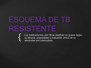 ESQUEMA DE TB 
RESISTENTE 
{ 
Los medicamentos anti-TB se clasifican en grupos según 
su eficacia, propiedades y evaluación clínica de su 
efectividad anti tuberculosis, 
 