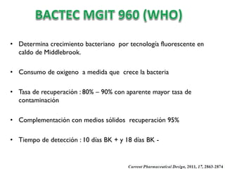 • Determina crecimiento bacteriano por tecnología fluorescente en
caldo de Middlebrook.
• Consumo de oxigeno a medida que crece la bacteria
• Tasa de recuperación : 80% – 90% con aparente mayor tasa de
contaminación
• Complementación con medios sólidos recuperación 95%
• Tiempo de detección : 10 días BK + y 18 días BK -

 
