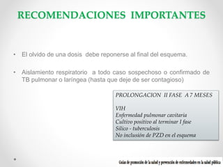 RECOMENDACIONES IMPORTANTES

• El olvido de una dosis debe reponerse al final del esquema.
• Aislamiento respiratorio a todo caso sospechoso o confirmado de
TB pulmonar o laríngea (hasta que deje de ser contagioso)
PROLONGACION II FASE A 7 MESES
VIH
Enfermedad pulmonar cavitaria
Cultivo positivo al terminar I fase
Silico - tuberculosis
No inclusión de PZD en el esquema

 