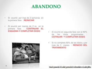 ABANDONO
•

Si ocurrió por mas de 2 semanas en
la primera fase : REINICIAR

•

Si ocurrió por menos de 2 ss en la
primera fase : CONTINUAR EL
ESQUEMA Y COMPLETAR DOSIS

•

Si ocurrió en segunda fase con el 80%
de
las
dosis
programadas
:
COTINUAR Y COMPLETAR DOSIS

•

Si no completo 80% de las dosis y por
mas de 3 meses : REINICIO DEL
TRATAMIENTO

 