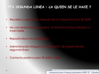 PFS SEGUNDA LINEA : ¿A QUIEN SE LE HACE ?

• Recaída o abandono después de un esquema para TB MDR
• No conversión bacteriológica al terminar la fase intensiva o
inyectable.

• Repositividad microbiológica
• Administración irregular o incompleta de esquemas de
segunda línea
• Contacto positivo para TB MDR o XDR

Lineamientos para el manejo programatico MDR TC . Colombia

 