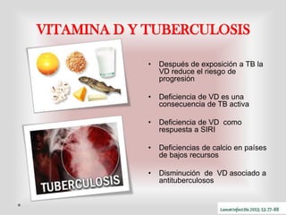 VITAMINA D Y TUBERCULOSIS
•

Después de exposición a TB la
VD reduce el riesgo de
progresión

•

Deficiencia de VD es una
consecuencia de TB activa

•

Deficiencia de VD como
respuesta a SIRI

•

Deficiencias de calcio en países
de bajos recursos

•

Disminución de VD asociado a
antituberculosos

 