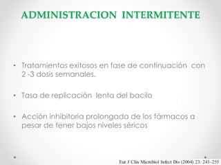 ADMINISTRACION INTERMITENTE

• Tratamientos exitosos en fase de continuación con
2 -3 dosis semanales.
• Tasa de replicación lenta del bacilo
• Acción inhibitoria prolongada de los fármacos a
pesar de tener bajos niveles séricos

 