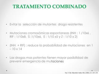 TRATAMIENTO COMBINADO

• Evitar la selección de mutantes drogo resistentes
• Mutaciones cromosómicas espontaneas (INH : 1 /10x6 ,
RIF : 1/10x8, S :1/10x6, E : 1/10 x5 y Z : 1/10 x 2)
• (INH + RIF) : reduce la probabilidad de mutaciones en 1
– 10 x 14
• Las drogas mas potentes tienen mayor posibilidad de
prevenir emergencia de mutaciones

 