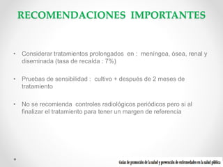 RECOMENDACIONES IMPORTANTES

• Considerar tratamientos prolongados en : meníngea, ósea, renal y
diseminada (tasa de recaída : 7%)
• Pruebas de sensibilidad : cultivo + después de 2 meses de
tratamiento
• No se recomienda controles radiológicos periódicos pero si al
finalizar el tratamiento para tener un margen de referencia

 