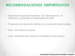 RECOMENDACIONES IMPORTANTES
• Seguimiento de pruebas hepáticas con mas frecuencia en
alcohólicos y pacientes con hepatopatías de base.
• Finalización de tratamiento definida como numero de dosis tomadas
• Toma única diaria en ayunas
• Visita domiciliaria para estudio de contactos de caso positivo

 