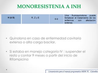 MONORESISTENIA A INH

• Quinolona en caso de enfermedad cavitaria
extensa o alta carga bacilar.
• Si estaba en manejo categoría IV : suspender el
resto y contar 9 meses a partir del inicio de
Rifampicina

Lineamientos para el manejo programatico MDR TC . Colombia

 