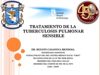 TRATAMIENTO DE LA  TUBERCULOSIS PULMONAR SENSIBLE DR. RENATO CASANOVA MENDOZA. NEUMÓLOGO ASISTENTE CONSULTOR EN TBC DEL CENTRO MÉDICO NAVAL “CMST” EX CONSULTOR DE LA UT TBC MDR MINSA MIEMBRO DEL CERI DISA CALLAO MIEMBRO DEL COMITÉ DE TBC DE LA SPN LIMA - PERÚ 