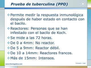 Prueba de tuberculina (PPD)
Permite medir la respuesta inmunológica
después de haber estado en contacto con
el bacilo.
Reactores: Personas que se han
infestado con el bacilo de Koch.
Se mide a las 72 horas.
De 0 a 4mm: No reactor.
De 5 a 9mm: Reactor débil.
De 10 a 14mm: Reactores francos.
Más de 15mm: Intensos.
Company Logo
www.themegallery.com
 
