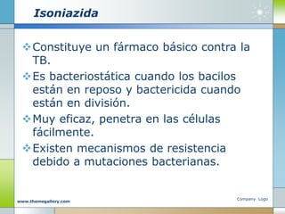 Isoniazida
Constituye un fármaco básico contra la
TB.
Es bacteriostática cuando los bacilos
están en reposo y bactericida cuando
están en división.
Muy eficaz, penetra en las células
fácilmente.
Existen mecanismos de resistencia
debido a mutaciones bacterianas.
Company Logo
www.themegallery.com
 