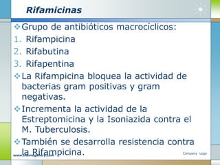Rifamicinas
Grupo de antibióticos macrocíclicos:
1. Rifampicina
2. Rifabutina
3. Rifapentina
La Rifampicina bloquea la actividad de
bacterias gram positivas y gram
negativas.
Incrementa la actividad de la
Estreptomicina y la Isoniazida contra el
M. Tuberculosis.
También se desarrolla resistencia contra
la Rifampicina. Company Logo
www.themegallery.com
 