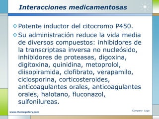 Interacciones medicamentosas
Potente inductor del citocromo P450.
Su administración reduce la vida media
de diversos compuestos: inhibidores de
la transcriptasa inversa no nucleósido,
inhibidores de proteasas, digoxina,
digitoxina, quinidina, metoprolol,
diisopiramida, clofibrato, verapamilo,
ciclosporina, corticosteroides,
anticoagulantes orales, anticoagulantes
orales, halotano, fluconazol,
sulfonilureas.
Company Logo
www.themegallery.com
 