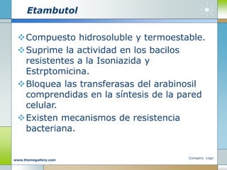 Etambutol
Compuesto hidrosoluble y termoestable.
Suprime la actividad en los bacilos
resistentes a la Isoniazida y
Estrptomicina.
Bloquea las transferasas del arabinosil
comprendidas en la síntesis de la pared
celular.
Existen mecanismos de resistencia
bacteriana.
Company Logo
www.themegallery.com
 