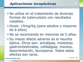 Aplicaciones terapéuticas
Se utiliza en el tratamiento de diversas
formas de tuberculosis con resultados
notables.
Dosis: 15mg/Kg (para adultos y mayores
de 6 años)
No se recomienda en menores de 5 años.
Su mayor efecto adverso es la neuritis
óptica. Otros son: artralgias, molestias
gastrointestinales, cefalalgias, mareos,
desorientación, leucopenia. Todos estos
efectos son raros.
Company Logo
www.themegallery.com
 