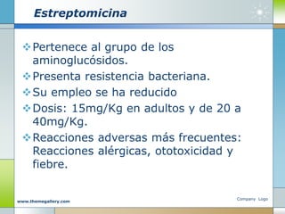 Estreptomicina
Pertenece al grupo de los
aminoglucósidos.
Presenta resistencia bacteriana.
Su empleo se ha reducido
Dosis: 15mg/Kg en adultos y de 20 a
40mg/Kg.
Reacciones adversas más frecuentes:
Reacciones alérgicas, ototoxicidad y
fiebre.
Company Logo
www.themegallery.com
 