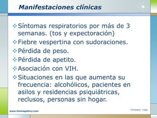 Manifestaciones clínicas
Síntomas respiratorios por más de 3
semanas. (tos y expectoración)
Fiebre vespertina con sudoraciones.
Pérdida de peso.
Pérdida de apetito.
Asociación con VIH.
Situaciones en las que aumenta su
frecuencia: alcohólicos, pacientes en
asilos y residencias psiquiátricas,
reclusos, personas sin hogar.
Company Logo
www.themegallery.com
 