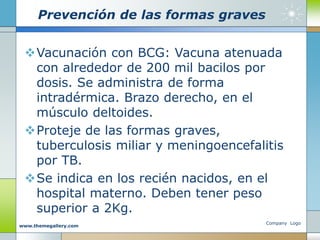 Prevención de las formas graves
Vacunación con BCG: Vacuna atenuada
con alrededor de 200 mil bacilos por
dosis. Se administra de forma
intradérmica. Brazo derecho, en el
músculo deltoides.
Proteje de las formas graves,
tuberculosis miliar y meningoencefalitis
por TB.
Se indica en los recién nacidos, en el
hospital materno. Deben tener peso
superior a 2Kg.
Company Logo
www.themegallery.com
 