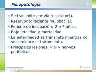 Fisiopatología
Se transmite por vía respiratoria.
Reservorio:Paciente multibacilar.
Período de incubación: 2 a 7 años.
Baja letalidad y mortalidad.
La enfermedad se transmite mientras no
se comience el tratamiento.
Principales lesiones: Piel y nervios
periféricos.
Company Logo
www.themegallery.com
 
