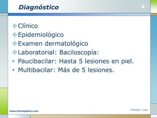 Diagnóstico
Clínico
Epidemiológico
Examen dermatológico
Laboratorial: Baciloscopía:
 Paucibacilar: Hasta 5 lesiones en piel.
 Multibacilar: Más de 5 lesiones.
Company Logo
www.themegallery.com
 