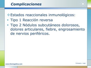 Complicaciones
Estados reaccionales inmunológicos:
 Tipo 1 Reacción reversa
 Tipo 2 Nódulos subcutáneos dolorosos,
dolores articulares, fiebre, engrosamiento
de nervios periféricos.
Company Logo
www.themegallery.com
 