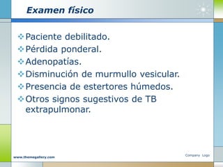 Examen físico
Paciente debilitado.
Pérdida ponderal.
Adenopatías.
Disminución de murmullo vesicular.
Presencia de estertores húmedos.
Otros signos sugestivos de TB
extrapulmonar.
Company Logo
www.themegallery.com
 